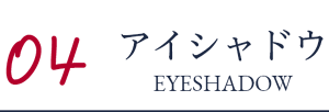 04 アイシャドウ EYESHADOW