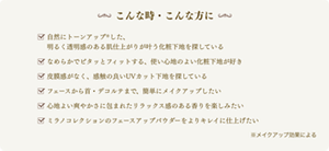 こんな時・こんな方に 自然にトーンアップ※した、明るく透明感のある肌仕上がりが叶う化粧下地を探している なめらかでピタッとフィットする、使い心地のよい化粧下地が好き 皮膜感がなく、感触の良いUVカット下地を探している フェースから首・デコルテまで、簡単にメイクアップしたい 心地よい爽やかさに包まれたリラックス感のある香りを楽しみたい ミラノコレクションのフェースアップパウダーをよりキレイに仕上げたい ※メイクアップ効果による