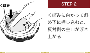 STEP 2 くぼみに向かって斜め下に押し込むと、反対側の金皿が浮き上がる くぼみ