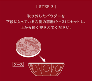 ［STEP3］取り外したパウダーを下段に入っている右側の容器(ケース)にセットし、上から軽く押さえてください。