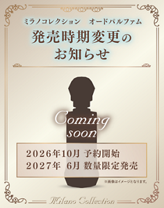 ミラノコレクション オードパルファム 発売時期変更のお知らせ 2026年10月 予約開始 2027年6月 数量限定発売 Coming soon ※画像はイメージとなります。 Milano Collection