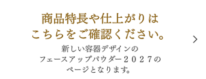 商品特長や仕上がりはこちらをご確認ください。 新しい容器デザインのフェースアップパウダー２０２７のページとなります。