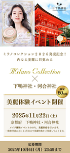ミラノコレクション2026発売記念！ 内なる美麗に目覚める Milano Collection × 下鴨神社・河合神社 限定60名様 美麗体験イベント開催 2025年11月22日（土） 京都府 下鴨神社・河合神社 メイク体験イベントののち、 美麗祈禱を行います。 一般参拝者の方にも1月末まで 美麗特典をご用意しております。 応募期間：2025年10月6日（月）23:59まで