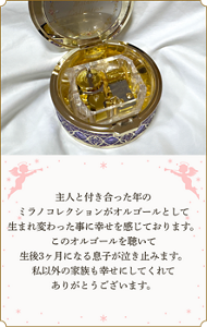 主人と付き合った年のミラノコレクションがオルゴールとして生まれ変わった事に幸せを感じております。 このオルゴールを聴いて生後3ヶ月になる息子が泣き止みます。 私以外の家族も幸せにしてくれてありがとうございます。