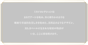 ミラノコレクションはまるでアートを眺め、身に纏うかのような繊細で普遍的な美しさを秘めた、美術品のようなデザイン。美しきベールに包まれた秘密の物語がいま、ここに幕を開けます。