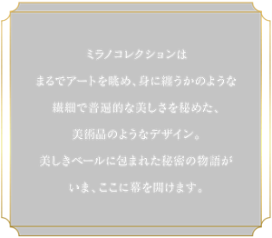 ミラノコレクションはまるでアートを眺め、身に纏うかのような繊細で普遍的な美しさを秘めた、美術品のようなデザイン。美しきベールに包まれた秘密の物語がいま、ここに幕を開けます。