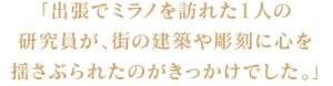 「出張でミラノを訪れた１人の研究員が、街の建築や彫刻に心を揺さぶられたのがきっかけでした。」