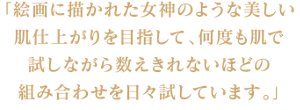 「絵画に描かれた女神のような美しい肌仕上がりを目指して、 何度も肌で試しながら数えきれないほどの組み合わせを日々試しています。」