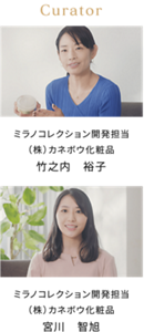 Curator ミラノコレクション 開発担当 （株）カネボウ化粧品 竹之内 裕子 ミラノコレクション 開発担当 （株）カネボウ化粧品 宮川 智旭