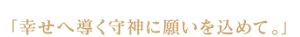 「幸せへ導く守神に願いを込めて。」