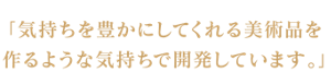 「気持ちを豊かにしてくれる美術品を作るような気持ちで開発しています」