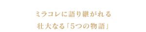 ミラコレに語り継がれる壮大なる「5つの物語」