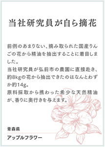 当社研究員が自ら摘花 前例のあまりない、摘み取られた国産りんごの花から精油を抽出することに着目しました。 当社研究員が弘前市の農園に直接赴き、約8kgの花から抽出できたのはなんとわずか約14g。 原料採取から携わった希少な天然精油が、香りに奥行きを与えます。  青森県 アップルフラワー