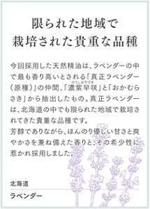 限られた地域で栽培された貴重な品種 今回採用した天然精油は、ラベンダーの中で最も香り高いとされる「真正ラベンダー（原種）」の仲間、「濃紫早咲 のうしはやざき」と「おかむらさき」から抽出したもの。真正ラベンダーは、北海道の中でも限られた地域で栽培されてきた貴重な品種です。芳醇でありながら、ほんのり優しい甘さと爽やかさを兼ね備えた香りと、その希少性に惹かれ採用しました。 北海道 ラベンダー