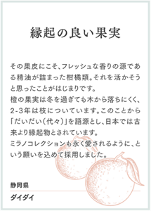 縁起の良い果実 その果皮にこそ、フレッシュな香りの源である精油が詰まった柑橘類。それを活かそうと思ったことがはじまりです。 橙の果実は冬を過ぎても木から落ちにくく、2-3年は枝についています。このことから「だいだい（代々）」を語源とし、日本では古来より縁起物とされています。 ミラノコレクションも永く愛されるように、という願いを込めて採用しました。 静岡県 ダイダイ