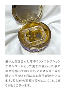 主人と付き合った年のミラノコレクションがオルゴールとして生まれ変わった事に幸せを感じております。このオルゴールを聴いて生後3ヶ月になる息子が泣き止みます。私以外の家族も幸せにしてくれてありがとうございます。
