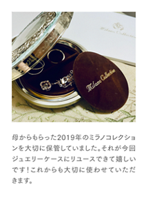 母からもらった2019年のミラノコレクションを大切に保管していました。それが今回ジュエリーケースにリユースできて嬉しいです！ これからも大切に使わせていただきます。