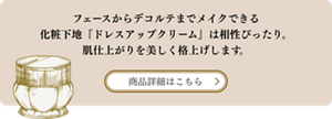 フェースからデコルテまでメイクできる化粧下地『ドレスアップクリーム』は相性ぴったり。肌仕上がりを美しく格上げします。 商品詳細はこちら