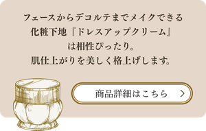 フェースからデコルテまでメイクできる化粧下地『ドレスアップクリーム』は相性ぴったり。肌仕上がりを美しく格上げします。 商品詳細はこちら
