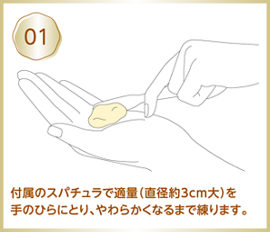 01 付属のスパチュラで適量（直径約3cm大）を手のひらにとり、やわらかくなるまで練ります。