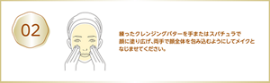 02 練ったクレンジングバターを手またはスパチュラで顔に塗り広げ、両手で顔全体を包み込むようにしてメイクとなじませてください。