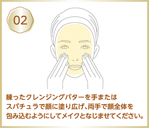 02 練ったクレンジングバターを手またはスパチュラで顔に塗り広げ、両手で顔全体を包み込むようにしてメイクとなじませてください。