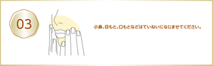 03 小鼻、目もと、口もとなどはていねいになじませてください。