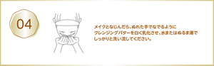 04 メイクとなじんだら、ぬれた手でなでるようにクレンジングバターを白く乳化させ、水またはぬるま湯でしっかりと洗い流してください。