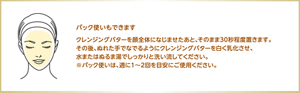 パック使いもできます クレンジングバターを顔全体になじませたあと、そのまま30秒程度置きます。 その後、ぬれた手でなでるようにクレンジングバターを白く乳化させ、水またはぬるま湯でしっかりと洗い流してください。  ※パック使いは、週に1〜2回を目安にご使用ください。