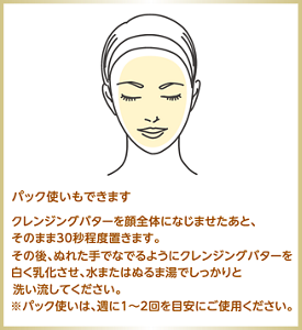 パック使いもできます クレンジングバターを顔全体になじませたあと、そのまま30秒程度置きます。 その後、ぬれた手でなでるようにクレンジングバターを白く乳化させ、水またはぬるま湯でしっかりと洗い流してください。  ※パック使いは、週に1〜2回を目安にご使用ください。