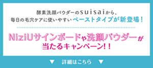 酵素洗顔パウダーのsuisaiから、 毎日の毛穴ケアに使いやすいペーストタイプが新登場！  NiziUサインボードや洗顔パウダーが当たる キャンペーン！！ 詳細はこちら