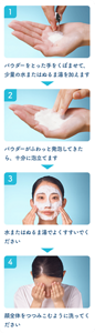 1パウダーをとった 手をくぼませて、 少量の水または ぬるま湯を加えます 2パウダーがふわっと 発泡してきたら、 十分に泡立てます 3顔全体を つつみこむように 洗ってください 4水またはぬるま湯で よくすすいでください