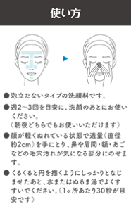 使い方　●泡立たないタイプの洗顔料です。　●週2～3回を目安に、洗顔のあとにお使いください。（朝夜どちらでもお使いいただけます）　●顔が軽くぬれている状態で適量（直径約2cm）を手にとり、鼻や眉間・額・あごなどの毛穴汚れが気になる部分にのせます。　●くるくると円を描くようにしっかりとなじませたあと、水またはぬるま湯でよくすすいでください。（1ヶ所あたり30秒が目安です）