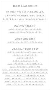製造終了品のお知らせ　以下の商品は次の日程をもって製造を終了します。在庫がなくなり次第、販売を終了させていただきます。長い間ご愛用いただきまして、誠にありがとうございました。　2024年12月製造終了　suisai ホワイトニングローションⅠ・Ⅱ・Ⅲ　suisai ホワイトニングエマルジョンⅠ・Ⅱ　2025年9月製造終了　スイサイ　ビューティクリア　ミクロウォッシュ　2025年12月製造終了予定　スイサイ　スキンタイトニングクールローション　スイサイ　ローションⅠ・Ⅱ・Ⅲ　スイサイ　３Dマスク　スイサイ　エマルジョンⅠ・Ⅱ・Ⅲ　suisai プレミオリティ　クレンジングクリーム　suisai プレミオリティ　クリアソープＮ　suisai プレミオリティ　モイストフォースローションⅠ・Ⅱ・Ⅲ　suisai プレミオリティ　モイストフォースエマルジョンⅠ・Ⅱ　suisai プレミオリティ　コンセントレートエッセンス　suisai プレミオリティ　リフトモイスチャー３Ｄマスク　suisai プレミオリティ　モイスチャーリフトエッセンス　suisai プレミオリティ　モイストフォースクリーム