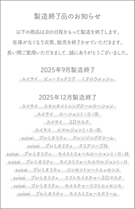 製造終了品のお知らせ　以下の商品は次の日程をもって製造を終了します。在庫がなくなり次第、販売を終了させていただきます。長い間ご愛用いただきまして、誠にありがとうございました。　2025年9月製造終了　スイサイ　ビューティクリア　ミクロウォッシュ　2025年12月製造終了　スイサイ　スキンタイトニングクールローション　スイサイ　ローションⅠ・Ⅱ・Ⅲ　スイサイ　３Dマスク　スイサイ　エマルジョンⅠ・Ⅱ・Ⅲ　suisai プレミオリティ　クレンジングクリーム　suisai プレミオリティ　クリアソープＮ　suisai プレミオリティ　モイストフォースローションⅠ・Ⅱ・Ⅲ　suisai プレミオリティ　モイストフォースエマルジョンⅠ・Ⅱ　suisai プレミオリティ　コンセントレートエッセンス　suisai プレミオリティ　リフトモイスチャー３Ｄマスク　suisai プレミオリティ　モイスチャーリフトエッセンス　suisai プレミオリティ　モイストフォースクリーム
