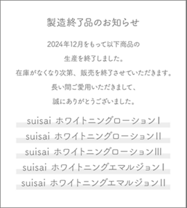 製造終了品のお知らせ 2024年12月をもって以下商品の生産を終了しました。 在庫がなくなり次第、販売を終了させていただきます。 長い間ご愛用いただきまして、誠にありがとうございました。  suisai ホワイトニングローションⅠ suisai ホワイトニングローションⅡ suisai ホワイトニングローションⅢ suisai ホワイトニングエマルジョンⅠ suisai ホワイトニングエマルジョンⅡ