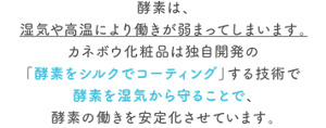 酵素は、湿気や高温により働きが弱まってしまいます。カネボウ化粧品は独自開発の「酵素をシルクでコーティング」する技術で酵素を湿気から守ることで、酵素の働きを安定化させています。