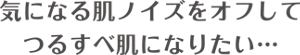 気になる肌ノイズをオフして つるすべ肌になりたい…