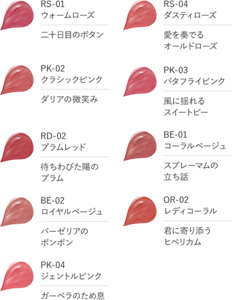 RS-01　ウォームローズ　二十日目のボタン　RS-04　ダスティローズ　愛を奏でるオールドローズ　PK-02　クラシックピンク　ダリアの微笑み　PK-03　バタフライピンク　風に揺れるスイートピー　RD-02　プラムレッド　待ちわびた陽のプラム　BE-01　コーラルベージュ　スプレーマムの立ち話　BE-02　ロイヤルベージュ　バーゼリアのポンポン　OR-02　レディコーラル　君に寄り添うヒペリカム　PK-04　ジェントルピンク　ガーベラのため息