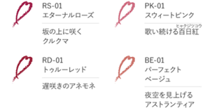 RS-01　エターナルローズ　坂の上に咲くクルクマ　PK-01　スウィートピンク　歌い続ける百日紅　RD-01　トゥルーレッド　遅咲きのアネモネ　BE-01　パーフェクトベージュ　夜空を見上げるアストランティア