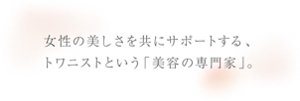 女性の美しさを共にサポートする、トワニストという「美容の専門家」。