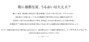 肌に過酷な夏、うるおいは大丈夫？厳しい暑さ、紫外線、冷房などで肌が乾燥してカサつきくすんだり、ゴワついたり‥‥夏を過ごした肌には、いつもより積極的で集中的なうるおい補給が必要です。米を使って作られる甘酒は江戸時代、暑気払いのために飲まれたことで夏の季語に。米発酵CP※1（保湿）配合の美容液で肌にうるおいを与え過酷な夏の乾燥を乗り切りましょう。 そこで、季節の変わりめに集中的にお手入れして、肌を整えるという発想で開発された、シーズナルエッセンス。2001年の誕生以来のロングセラーです。