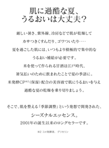 肌に過酷な夏、うるおいは大丈夫？厳しい暑さ、紫外線、冷房などで肌が乾燥してカサつきくすんだり、ゴワついたり‥‥夏を過ごした肌には、いつもより積極的で集中的なうるおい補給が必要です。米を使って作られる甘酒は江戸時代、暑気払いのために飲まれたことで夏の季語に。米発酵CP※1（保湿）配合の美容液で肌にうるおいを与え過酷な夏の乾燥を乗り切りましょう。 そこで、季節の変わりめに集中的にお手入れして、肌を整えるという発想で開発された、シーズナルエッセンス。2001年の誕生以来のロングセラーです。