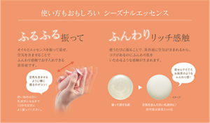 使い方もおもしろい シーズナルエッセンス ふるふる振って オイルとエッセンスを振って混ぜ、空気を含ませることでふんわり感触でお手入れできる美容液です。 ふんわりリッチ感触 使うたびに振ることで、美容液に空気が含まれるから、コクがあるのにふんわり肌をいたわるような感触が生まれます。