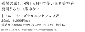 残暑の厳しい約１ヵ月※1で使い切る美容液 夏肌うるおい集中ケア トワニー シーズナルエッセンス AW 25mL　6,000円（税抜） 微賦香（天然精油配合のフレッシュフローラルの香り）・無着色 数に限りがこざいます。　※表示価格はメーカー希望小売価格です。