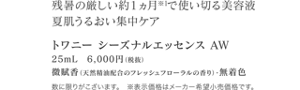 残暑の厳しい約１ヵ月※1で使い切る美容液 夏肌うるおい集中ケア トワニー シーズナルエッセンス AW 25mL　6,000円（税抜） 微賦香（天然精油配合のフレッシュフローラルの香り）・無着色 数に限りがこざいます。　※表示価格はメーカー希望小売価格です。