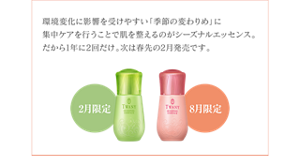 環境変化に影響を受けやすい「季節の変わりめ」に 集中ケアを行うことで肌を整えるのがシーズナルエッセンス。 だから1年に2回だけ。次は春先の2月発売です。
