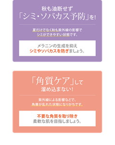 秋も「美白※2」を！ 夏だけでなく秋も紫外線の影響でシミができやすい状態です。 メラニンの生成を抑えシミやソバカスを防ぎましょう。 「角質ケア」して溜め込まない！ 紫外線による影響などで、角層が乱れた状態になりがちです。不要な角質を取り除き柔軟な肌を目指しましょう。 ※2 美白：メラニンの生成を抑え、シミ・ソバカスを防ぎます。