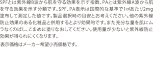 SPFとは紫外線B波から肌を守る効果を示す指数、PAとは紫外線A波から肌を守る効果を示す分類です。SPF、PA表示は国際的な基準で1㎠あたり2mg塗布して測定した値です。製品選択時の目安とお考えください。他の紫外線防止効果のある化粧品と併用するとより効果的です。また充分な量を肌にムラなくのばし、こまめに塗りなおしてください。使用量が少ないと紫外線防止効果が得られにくくなります。