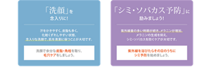 夏は「洗顔」で毛穴ケア！　夏は皮脂が出やすく、過剰に出ると肌トラブルを起こしやすい状態に。　洗顔で余分な皮脂・角栓を取り、毛穴ケアをしましょう。　「美白※1」は一日でも早く！　夏は紫外線の影響で皮フのメラニン量が増え、シミができやすい時期です。　紫外線を浴びたらその日のうちにシミ予防を始めましょう。